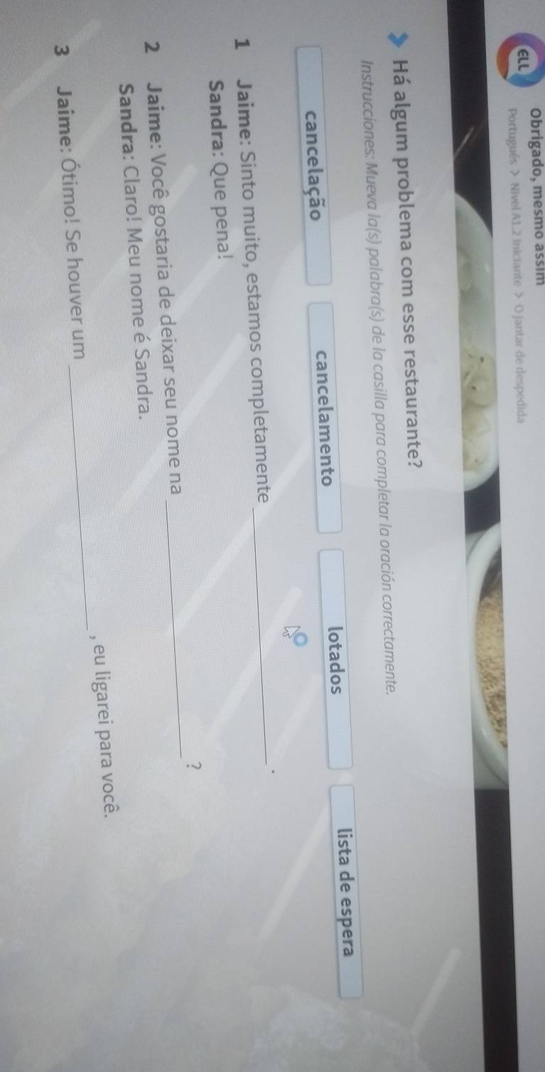 Obrigado, mesmo assim 
ELL Portugués > Nivel A1.2 Iniciante > O jantar de despedida 
Há algum problema com esse restaurante? 
Instrucciones: Mueva la(s) palabra(s) de la casilla para completar la oración correctamente. 
lotados lista de espera 
cancelação cancelamento 
1 Jaime: Sinto muito, estamos completamente_ 
. 
Sandra: Que pena! 
? 
2 Jaime: Você gostaria de deixar seu nome na 
_ 
Sandra: Claro! Meu nome é Sandra. 
3 Jaime: Ótimo! Se houver um _, eu ligarei para você.