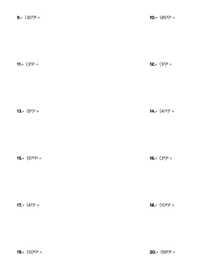 -(30^5)^6= 10. (85^3)^2=
11. -(3^3)^2= 12.- (3^2)^5=
13.- (9^7)^3= 14.- (41^4)^7=
15.- (97^3)^4= 16.- (3^4)^0=
17.- (4^3)^2= 18.- (10^4)^2=
19.- (50^6)^4= 20.- (99^2)^6=