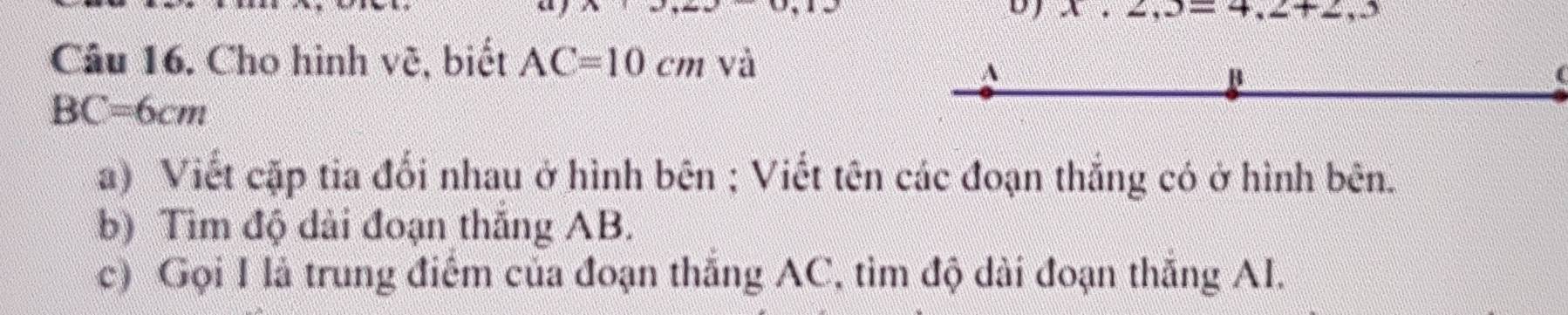 2,3=4,2+2,3
Câu 16. Cho hình vệ, biết AC=10cm và 
A 
B
BC=6cm
a) Viết cặp tia đối nhau ở hình bên ; Viết tên các đoạn thắng có ở hình bên. 
b) Tìm độ dài đoạn thắng AB. 
c) Gọi I là trung điểm của đoạn thắng AC, tìm độ dài đoạn thắng AI.