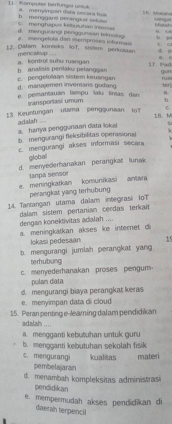 Komputer berfungsi untuk .... 16. Mataha
a. menyimpan data secara fisik
b. mengganti perangkat seluler sangat Matah
c. menghapus kebutuhan internet
a. ca
d. mengurangi penggunaan teknologi b pa
e. mengelola dan memproses informasi C. C
12. Dalam konteks IoT, sistem perkotaan d. p
mencakup .... e. c
a. kontrol suhu ruangan 17. Pad
b. analisis perilaku pelanggan gun
c. pengelolaan sistem keuangan rua
d. manajemen inventaris gudang terj
e. pemantauan lampu lalu lintas dan a.
transportasi umum
b.
13. Keuntungan utama penggunaan IoT C.
18. M
adalah ....
a. hanya penggunaan data lokal
S
b. mengurangi fleksibilitas operasional k
k
c. mengurangi akses informasi secara
global
d. menyederhanakan perangkat lunak
tanpa sensor
e. meningkatkan komunikasi antara
perangkat yang terhubung
14. Tantangan utama dalam integrasi IoT
dalam sistem pertanian cerdas terkait
dengan konektivitas adalah ....
a. meningkatkan akses ke internet di
lokasi pedesaan
19
b. mengurangi jumlah perangkat yang
terhubung
c. menyederhanakan proses pengum-
pulan data
d. mengurangi biaya perangkat keras
e. menyimpan data di cloud
15. Peran penting e-learning dalam pendidikan
adalah ....
a. mengganti kebutuhan untuk guru
b. mengganti kebutuhan sekolah fisik
c. mengurangi kualitas materi
pembelajaran
d. menambah kompleksitas administrasi
pendidikan
e. mempermudah akses pendidikan di
daerah terpencil