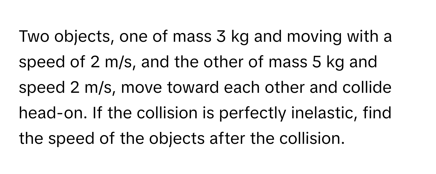 Two objects, one of mass 3 kg and moving with a speed of 2 m/s, and the other of mass 5 kg and speed 2 m/s, move toward each other and collide head-on. If the collision is perfectly inelastic, find the speed of the objects after the collision.