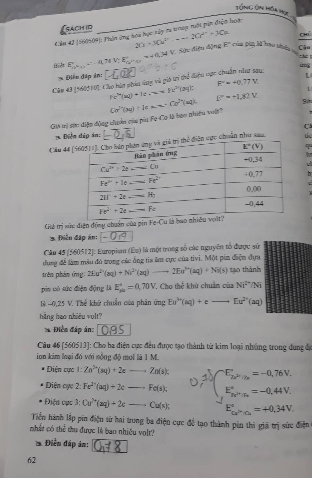 Tổng ÔN HóA HọC
sách id
Câu 42 [560509]: Phản ứng hoá học xảy ra trong một pin điện hoá:
2Cr+3Cu^(2+)to 2Cr^(3+)+3Cu.
Chú
E°
Biết E_c>_CPO^circ =-0,74V;E_Cur°°=+0,34V Sức điện động  của pin là bao nhiêu
Câu
các T
A70.26
úng
* Điền đáp án: Lì
Câu 43 [560510]: Cho bán phản ứng và giá trị thể điện cực chuẩn như sau:
E°=+0,77V.
Fe^(2+)(aq);
1
Fe^(3+)(aq)+1e
Co^(2-)(aq); E°=+1,82V.
Sứ
_ Co^(3+)(aq)+1e
Giá trị sức điện động chuẩn của pin Fe-Co là bao nhiêu volt?
Câ
* Điển đáp án: I D tíc
Câu 44  cực chuẩn như sau:
qu
lu
ct
h
c
I
Giá trị sức điện động chuẩn của pin Fe-
* Điển đáp án:
Câu 45 [560512]: Europium (Eu) là một trong số các nguyên tố được sử
dụng để làm màu đỏ trong các ống tia âm cực của tivi. Một pin điện dựa
trên phản ứng: 2Eu^(2+)(aq)+Ni^(2+)(aq) _ 2Eu^(3+)(aq)+Ni(s) tạo thành
pin có sức điện động là E_(pis)°=0,70V.. Cho thế khử chuẩn ciaNi^(2+)/Ni
là -0,25 V. Thế khứ chuẩn của phản ứng Eu^(3+)(aq)+eto Eu^(2+)(aq)
băng bao nhiêu volt?
* Điền đáp án:
Câu 46 [560513]: Cho ba điện cực đều được tạo thành từ kim loại nhúng trong dung địc
ion kim loại đó với nồng độ mol là 1 M.
Điện cực 1: Zn^(2+)(aq)+2e Zn(s);
Điện cực 2: Fe^(2+)(aq)+2e _ Fe(s); =  
* Điện cực 3: Cu^(2+)(aq)+2e Cu(s);
E_Cu^(2+)/Cu^circ =+0,34V.
Tiến hành lắp pin điện từ hai trong ba điện cực đề tạo thành pin thì giá trị sức điện
nhất có thể thu được là bao nhiêu volt?
* Điền đáp án:
62