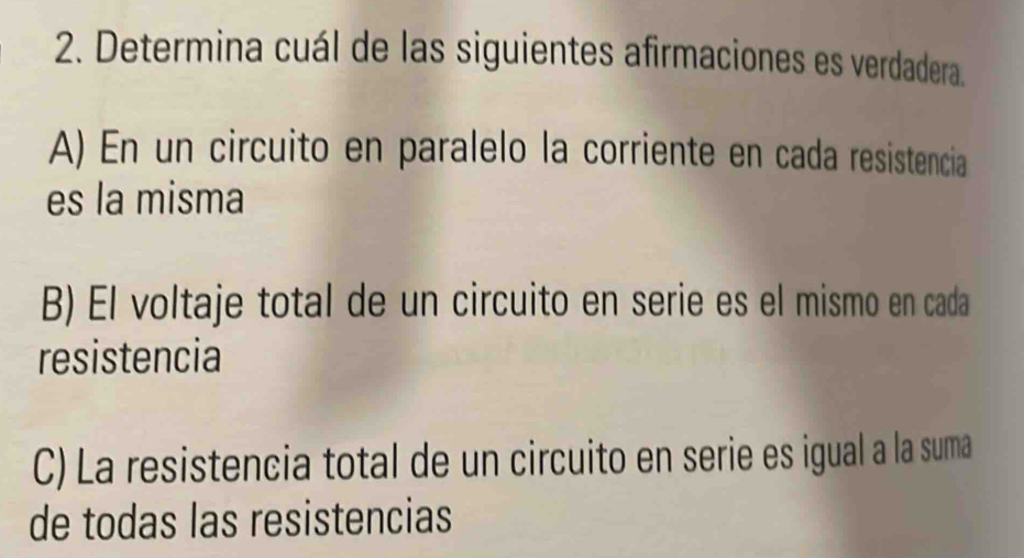 Determina cuál de las siguientes afirmaciones es verdadera.
A) En un circuito en paralelo la corriente en cada resistencia
es la misma
B) El voltaje total de un circuito en serie es el mismo en cada
resistencia
C) La resistencia total de un circuito en serie es igual a la suma
de todas las resistencias