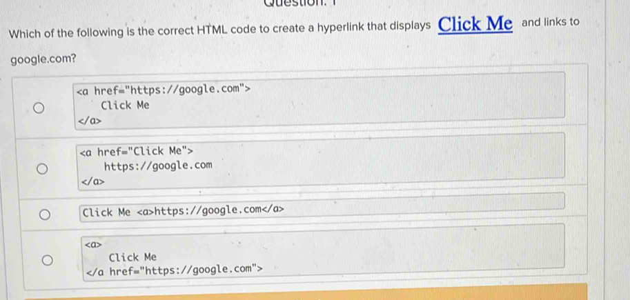 Question. 
Which of the following is the correct HTML code to create a hyperlink that displays Click Me and links to 
google.com?

Click Me
" "Click Me"> 
https://google.com 
a> 
Click Me https://google.com
Click Me