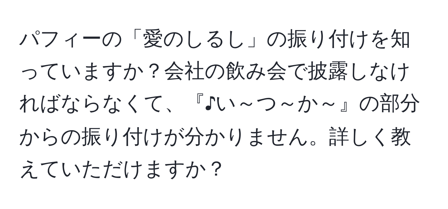 パフィーの「愛のしるし」の振り付けを知っていますか？会社の飲み会で披露しなければならなくて、『♪い～つ～か～』の部分からの振り付けが分かりません。詳しく教えていただけますか？
