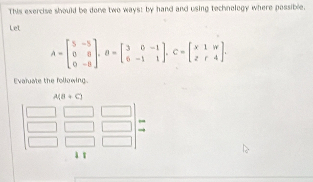 This exercise should be done two ways: by hand and using technology where possible.
Let
A=beginbmatrix 5&-5 0&8 0&-8endbmatrix ,B=beginbmatrix 3&0&-1 6&-1&1endbmatrix ,C=beginbmatrix x1&w z&r&4endbmatrix .
Evaluate the following.