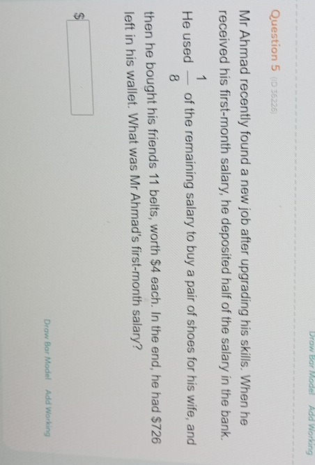 Draw Bar Model Add Working 
Question 5 (ID 36226) 
Mr Ahmad recently found a new job after upgrading his skills. When he 
received his first-month salary, he deposited half of the salary in the bank. 
He used  1/8  of the remaining salary to buy a pair of shoes for his wife, and 
then he bought his friends 11 belts, worth $4 each. In the end, he had $726
left in his wallet. What was Mr Ahmad's first-month salary?
$□
Draw Bar Model Add Working