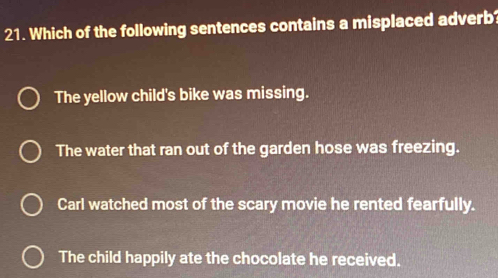 Which of the following sentences contains a misplaced adverb?
The yellow child's bike was missing.
The water that ran out of the garden hose was freezing.
Carl watched most of the scary movie he rented fearfully.
The child happily ate the chocolate he received.