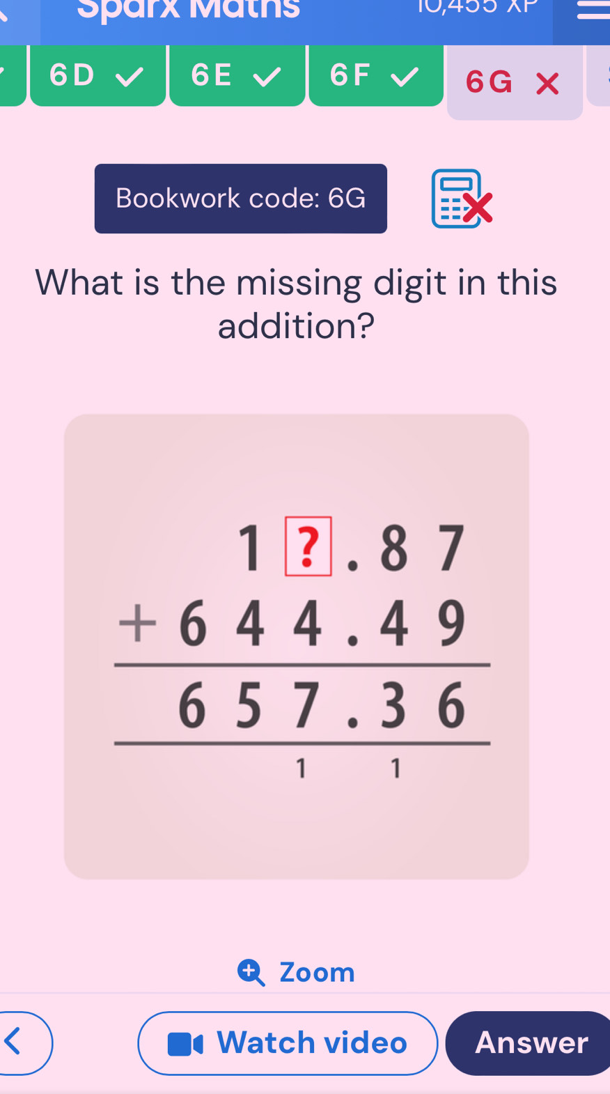 Sparx Mäths 
10,45 
6 D 
6E 
6F 
6G* 
Bookwork code: 6G 
What is the missing digit in this 
addition?
beginarrayr 1&1&?.87 +644.4957.36 hline 1endarray
Zoom 
< Watch video Answer