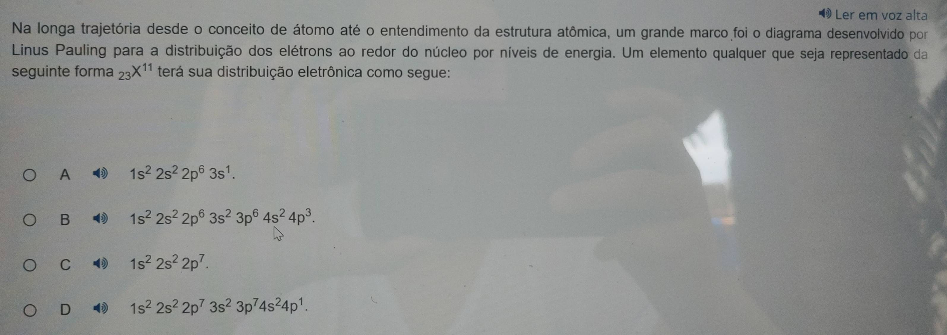 Ler em voz alta
Na longa trajetória desde o conceito de átomo até o entendimento da estrutura atômica, um grande marco foi o diagrama desenvolvido por
Linus Pauling para a distribuição dos elétrons ao redor do núcleo por níveis de energia. Um elemento qualquer que seja representado da
seguinte forma _23X^(11) terá sua distribuição eletrônica como segue:
A
1s^22s^22p^63s^1.
B
1s^22s^22p^63s^23p^64s^24p^3.
C
1s^22s^22p^7.
D
1s^22s^22p^73s^23p^74s^24p^1.