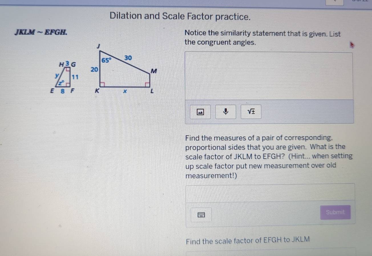 Dilation and Scale Factor practice.
JKLM ~ EFGH. Notice the similarity statement that is given. List
the congruent angles.

sqrt(± )
Find the measures of a pair of corresponding,
proportional sides that you are given. What is the
scale factor of JKLM to EFGH? (Hint... when setting
up scale factor put new measurement over old
measurement!)
ju Submit
Find the scale factor of EFGH to JKLM