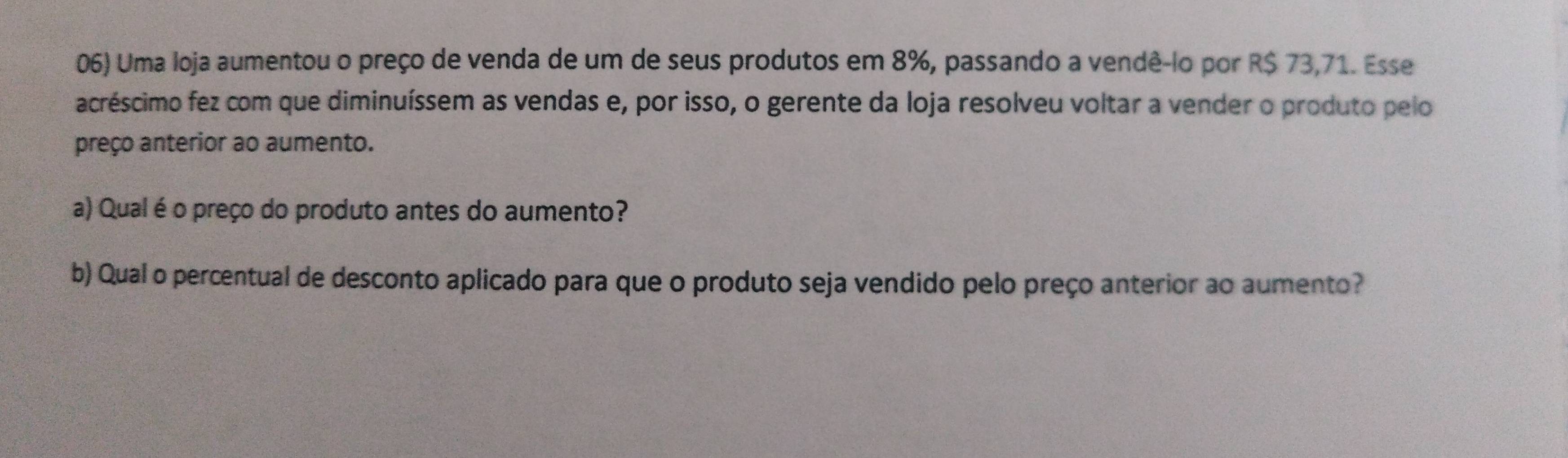 Uma loja aumentou o preço de venda de um de seus produtos em 8%, passando a vendê-lo por R$ 73,71. Esse 
acréscimo fez com que diminuíssem as vendas e, por isso, o gerente da loja resolveu voltar a vender o produto pelo 
preço anterior ao aumento. 
a) Qual é o preço do produto antes do aumento? 
b) Qual o percentual de desconto aplicado para que o produto seja vendido pelo preço anterior ao aumento?