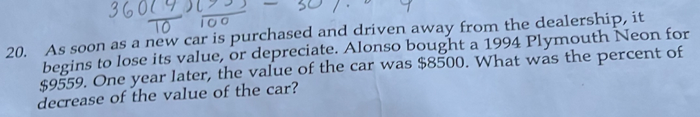 As soon as a new car is purchased and driven away from the dealership, it 
begins to lose its value, or depreciate. Alonso bought a 1994 Plymouth Neon for
$9559. One year later, the value of the car was $8500. What was the percent of 
decrease of the value of the car?