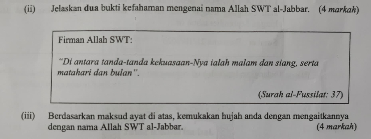 (ii) Jelaskan dua bukti kefahaman mengenai nama Allah SWT al-Jabbar. (4 markah) 
Firman Allah SWT: 
“Di antara tanda-tanda kekuasaan-Nya ialah malam dan siang, serta 
matahari dan bulan''. 
(Surah al-Fussilat: 37) 
(iii) Berdasarkan maksud ayat di atas, kemukakan hujah anda dengan mengaitkannya 
dengan nama Allah SWT al-Jabbar. (4 markah)