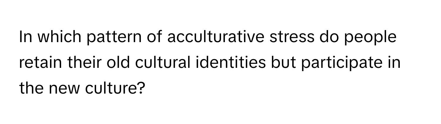 In which pattern of acculturative stress do people retain their old cultural identities but participate in the new culture?