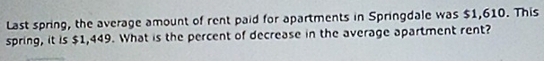 Last spring, the average amount of rent paid for apartments in Springdale was $1,610. This 
spring, it is $1,449. What is the percent of decrease in the average apartment rent?