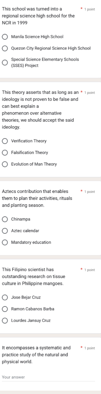 This school was turned into a 1 point
regional science high school for the
NCR in 1999
Manila Science High School
Quezon City Regional Science High School
Special Science Elementary Schools
(SSES) Project
This theory asserts that as long as an * 1 point
ideology is not proven to be false and
can best explain a
phenomenon over alternative
theories, we should accept the said
ideology.
Verification Theory
Falsification Theory
Evolution of Man Theory
Aztecs contribution that enables 1 point
them to plan their activities, rituals
and planting season.
Chinampa
Aztec calendar
Mandatory education
This Filipino scientist has 1 point
outstanding research on tissue
culture in Philippine mangoes.
Jose Bejar Cruz
Ramon Cabanos Barba
Lourdes Jansuy Cruz
It encompasses a systematic and 1 point
practice study of the natural and
physical world.
Your answer