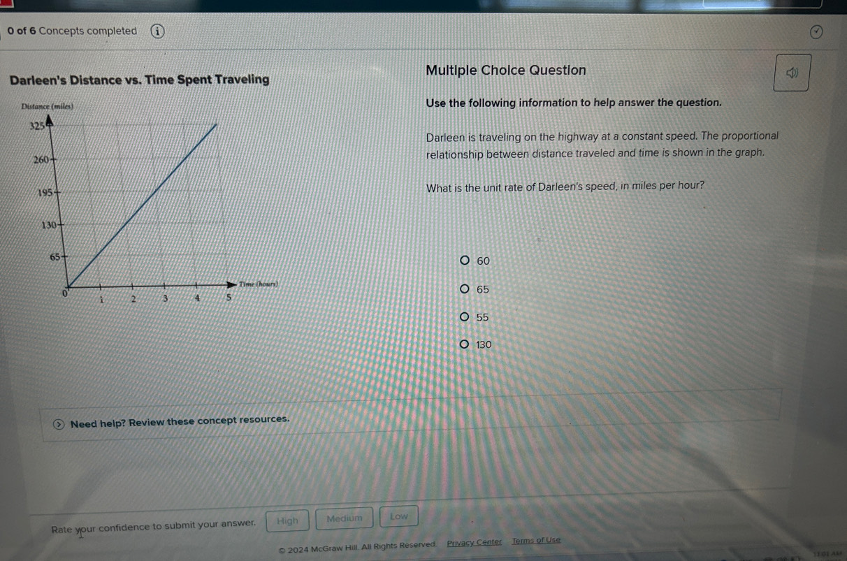 of 6 Concepts completed
Multiple Choice Question
Darleen's Distance vs. Time Spent Traveling
Use the following information to help answer the question.
Darleen is traveling on the highway at a constant speed. The proportional
relationship between distance traveled and time is shown in the graph.
What is the unit rate of Darleen's speed, in miles per hour?
60
65
55
130
Need help? Review these concept resources.
Rate your confidence to submit your answer. High Medium Low
© 2024 McGraw Hill. All Rights Reserved. Privacy Center Terms of Use
1101 AM