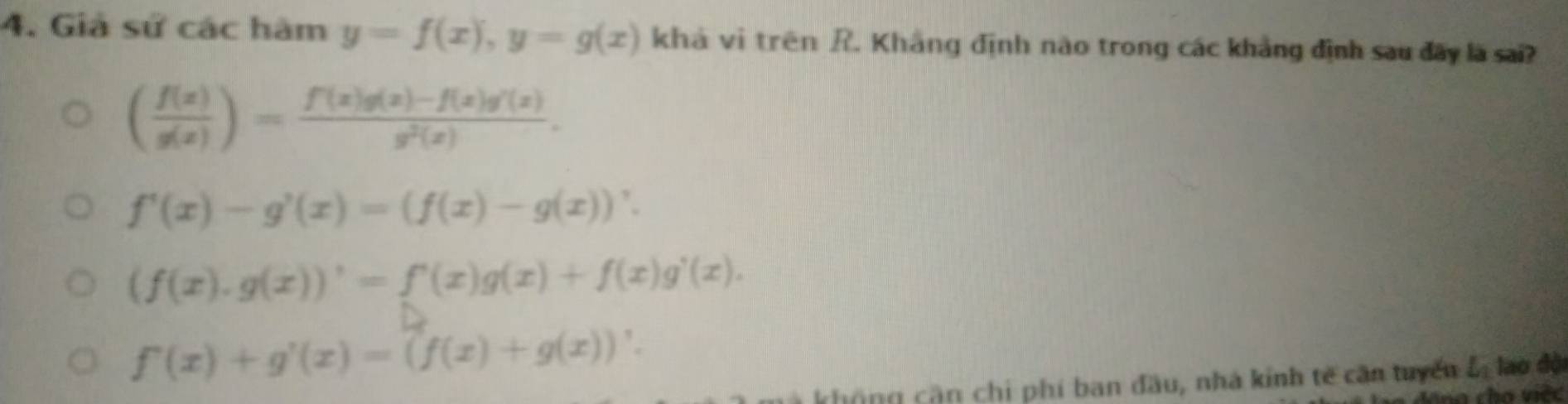 Giả sử các hàm y=f(x), y=g(x) khả vì trên R. Khẳng định nào trong các khảng định sau đãy là sai?
( f(x)/g(x) )= (f(x)g(x)-f(x)g'(x))/g^2(x) .
f'(x)-g'(x)=(f(x)-g(x))'.
(f(x).g(x))'=f'(x)g(x)+f(x)g'(x).
f'(x)+g'(x)=(f(x)+g(x))'. 
không cận chi phí ban đầu, nhà kinh tế căn tuyển L_1 lao độ
dô g cha việc