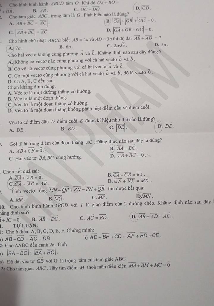 Cho hình bình hành ABCD tâm O. Khi đó OA+BO=
+overline OB. B. overline AB. C. vector OC+vector DO. D. vector CD.
2. Cho tam giác ABC , trọng tâm là G . Phát biểu nào là đúng?
A. overline AB+overline BC=|overline AC|.
B. |vector GA|+|vector GB|+|vector GC|=0.
C. |vector AB+vector BC|=vector AC.
D. |vector GA+vector GB+vector GC|=0.
Cho hình chữ nhật ABCD biết AB=4a và AD=3a thì độ dài vector AB+vector AD= ?
A. 7a . B. 6a . C. 2asqrt(3). D. 5a .
Cho hai vectơ không cùng phương à và b. Khẳng định nào sau đây đúng ?
A. Không có vectơ nào cùng phương với cả hai vectơ vector a và vector b.
B. Có vô số vectơ cùng phương với cả hai vectơ a và vector b.
C. Có một vectơ cùng phương với cả hai vectơ vector a và vector b , đó là vectơ overline 0.
D. Cả A, B, C đều sai.
Chọn khẳng định đúng.
A. Véc tơ là một đường thẳng có hướng.
B. Véc tơ là một đoạn thắng.
C. Véc tơ là một đoạn thẳng có hướng.
D. Véc tơ là một đoạn thẳng không phân biệt điểm đầu và điểm cuối.
Véc tơ có điểm đầu D điểm cuối E được kí hiệu như thế nào là đúng?
A. DE . B. ED . C. |vector DE|. D. vector DE.
7.  Gọi B là trung điểm của đoạn thẳng AC . Đẳng thức nào sau đây là đúng?
A. overline AB+overline CB=overline 0
B. vector BA=vector BC.
C. Hai véc tơ overline BA,overline BC cùng hướng. D. vector AB+vector BC=vector 0.. Chọn kết quả sai:
A. overline BA+overline AB=overline 0.
B. overline CA-overline CB=overline BA.
C. overline CA+overline AC=overline AB. D. overline MN+overline NX=overline MX.
Tính vectơ tổng overline MN-overline QP+overline RN-overline PN+overline QR thu được kết quả:
A. overline MR. B. vector MQ. C. overline MP. D. overline MN.
10. Cho hình bình hành ABCD với / là giao điểm của 2 đường chéo. Khẳng định nào sau đây 1
đẳng định sai?
vector I+vector IC=vector 0. B. overline AB=overline DC. C. vector AC=vector BD. D. overline AB+overline AD=overline AC.
L    tự luận:
1: Cho 6 điểm A, B, C, D, E, F. Chứng minh:
overline AB-overline CD=overline AC+overline DB
b) overline AE+overline BF+overline CD=overline AF+overline BD+overline CE.
2: Cho △ ABC đều cạnh 2a. Tính
1) |overline BA-overline BC|;|overline BA+overline BC|.
b) Độ dài vec tơ overline GB với G là trọng tâm của tam giác ABC.
3: Cho tam giác ABC . Hãy tìm điểm M thoả mãn điều kiện vector MA+vector BM+vector MC=vector 0