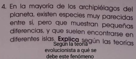 En la mayoría de los archipiélagos del 
planeta, existen especies muy parecidas 
entre sí, pero que muestran pequeñas 
diferencias, y que suelen encontrarse en 
diferentes islas Explica según las teorías 
Según la teoría 
evolucionista a qué se 
debe este fenómeno