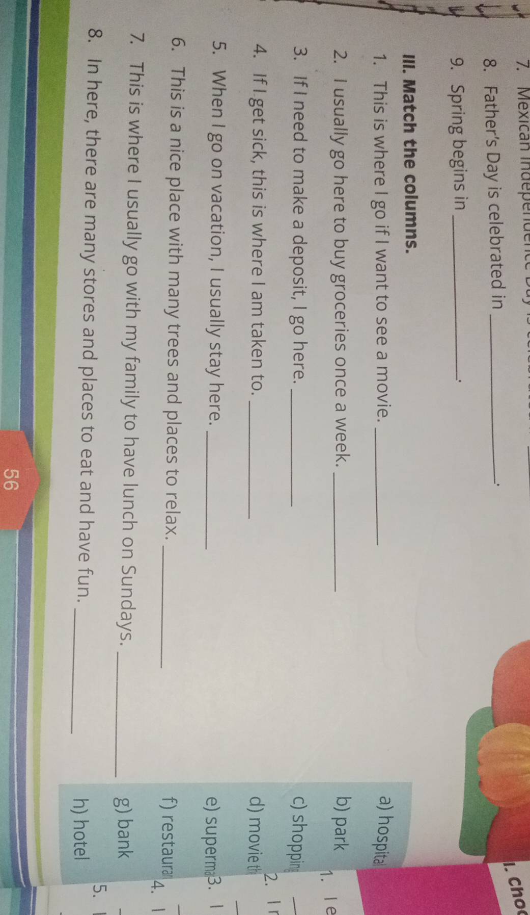 Mexican independence Ba 
l. Cho 
8. Father’s Day is celebrated in_ 
. 
9. Spring begins in_ 
_. 
III. Match the columns. 
1. This is where I go if I want to see a movie. _a) hospita 
2. I usually go here to buy groceries once a week. _b) park 
1. le 
3. If I need to make a deposit, I go here. _c) shopping 
_ 
2. I r 
_ 
4. If I get sick, this is where I am taken to. _d) movie th 
5. When I go on vacation, I usually stay here. _e) superm3. 1 
6. This is a nice place with many trees and places to relax. _f) restaura 
4.1 
7. This is where I usually go with my family to have lunch on Sundays._ 
g) bank 
5. 
_ 
8. In here, there are many stores and places to eat and have fun. 
h) hotel 
56