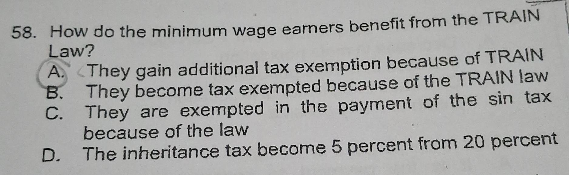 How do the minimum wage earners benefit from the TRAIN
Law?
A. They gain additional tax exemption because of TRAIN
B. They become tax exempted because of the TRAIN law
C. They are exempted in the payment of the sin tax
because of the law
D. The inheritance tax become 5 percent from 20 percent