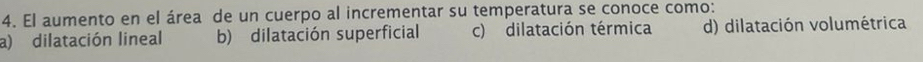 El aumento en el área de un cuerpo al incrementar su temperatura se conoce como:
a) dilatación lineal b) dilatación superficial c) dilatación térmica d) dilatación volumétrica