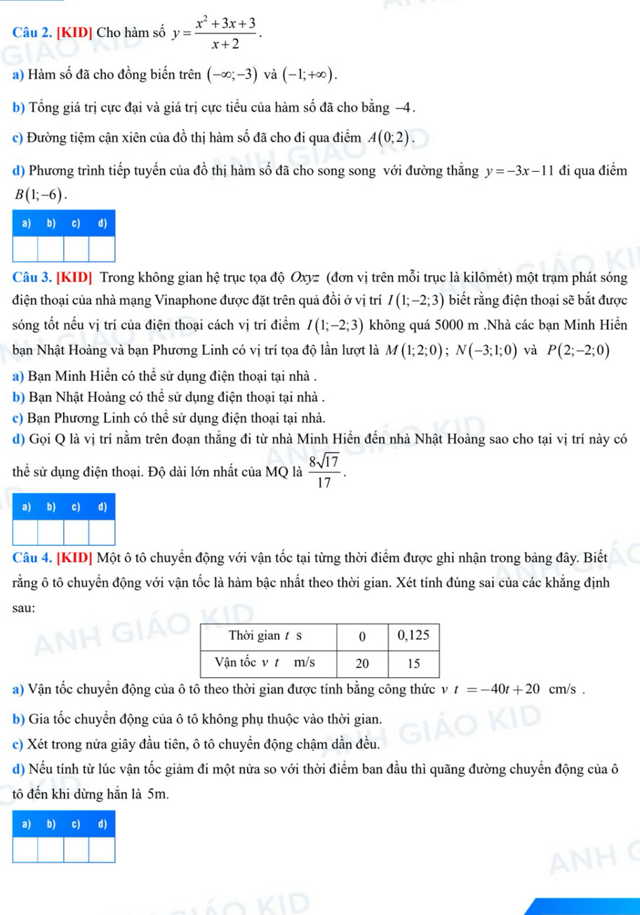 [KID] Cho hàm số y= (x^2+3x+3)/x+2 .
a) Hàm số đã cho đồng biến trên (-∈fty ;-3) và (-1;+∈fty ).
b) Tổng giá trị cực đại và giá trị cực tiểu của hàm số đã cho bằng −4.
c) Đường tiệm cận xiên của đồ thị hàm số đã cho đi qua điểm A(0;2).
d) Phương trình tiếp tuyến của đồ thị hàm số đã cho song song với đường thắng y=-3x-11 đi qua điểm
B(1;-6).
Câu 3. [KID] Trong không gian hệ trục tọa độ Oxyz (đơn vị trên mỗi trục là kilômét) một trạm phát sóng
điện thoại của nhà mạng Vinaphone được đặt trên quả đồi ở vị trí I(1;-2;3) biết rằng điện thoại sẽ bắt được
sóng tốt nếu vị trí của điện thoại cách vị trí điểm I(1;-2;3) không quá 5000 m .Nhà các bạn Minh Hiển
bạn Nhật Hoàng và bạn Phương Linh có vị trí tọa độ lần lượt là M(1;2;0);N(-3;1;0) và P(2;-2;0)
a) Bạn Minh Hiển có thể sử dụng điện thoại tại nhà .
b) Bạn Nhật Hoàng có thể sử dụng điện thoại tại nhà .
c) Bạn Phương Linh có thể sử dụng điện thoại tại nhà.
d) Gọi Q là vị trí nằm trên đoạn thắng đi từ nhà Minh Hiển đến nhà Nhật Hoàng sao cho tại vị trí này có
thể sử dụng điện thoại. Độ dài lớn nhất của MQ là  8sqrt(17)/17 .
Câu 4. [KID] Một ô tô chuyển động với vận tốc tại từng thời điểm được ghi nhận trong bảng đây. Biết
rằng ô tô chuyển động với vận tốc là hàm bậc nhất theo thời gian. Xét tính đúng sai của các khẳng định
sau:
a) Vận tốc chuyển động của ô tô theo thời gian được tính bằng công thức v t=-40t+20 cm/s .
b) Gia tốc chuyển động của ô tô không phụ thuộc vào thời gian.
c) Xét trong nửa giây đầu tiên, ô tô chuyển động chậm dần đều.
d) Nếu tính từ lúc vận tốc giảm đi một nửa so với thời điểm ban đầu thì quãng đường chuyển động của ô
tô đến khi dừng hẵn là 5m.