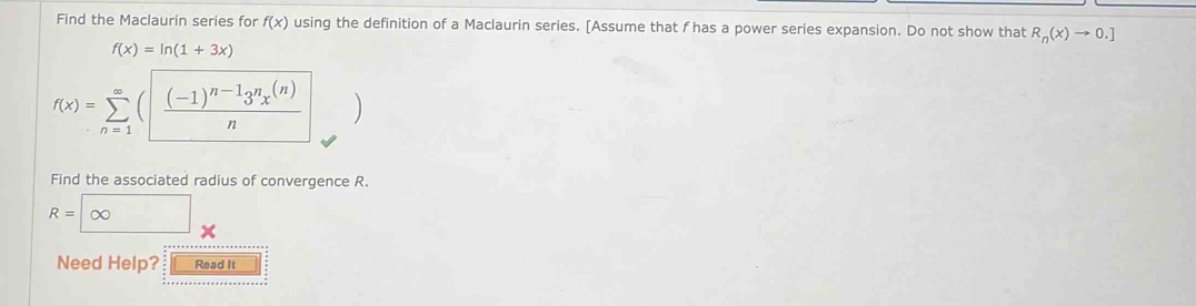 Find the Maclaurin series for f(x) using the definition of a Maclaurin series. [Assume that f has a power series expansion. Do not show that R_n(x)to 0.]
f(x)=ln (1+3x)
f(x)=sumlimits _(n=1)^(∈fty)(|frac (-1)^n-13^nx^((n))n
Find the associated radius of convergence R.
R=∈fty □  
Need Help? Read It