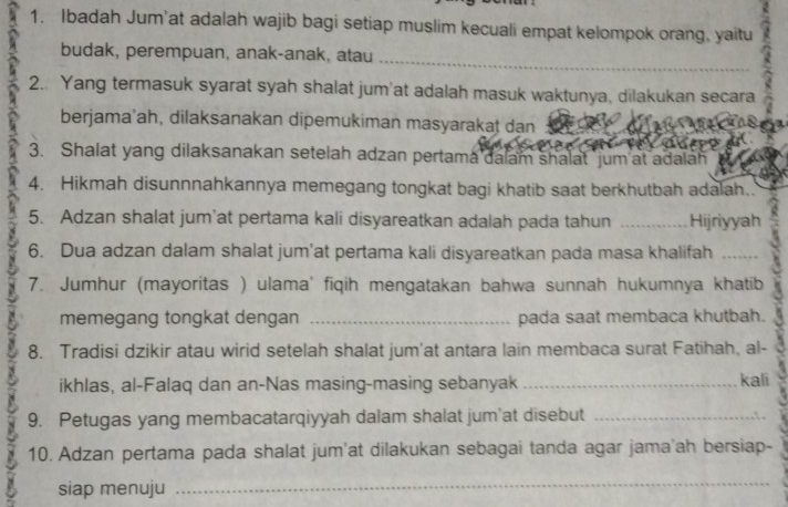 Ibadah Jum'at adalah wajib bagi setiap muslim kecuali empat kelompok orang, yaitu 
_ 
budak, perempuan, anak-anak, atau 
2.. Yang termasuk syarat syah shalat jum'at adalah masuk waktunya, dilakukan secara 
berjama'ah, dilaksanakan dipemukiman masyarakat dan_ 
3. Shalat yang dilaksanakan setelah adzan pertama dalam shalat 'jum at adalah 
4. Hikmah disunnnahkannya memegang tongkat bagi khatib saat berkhutbah adalah. 
5. Adzan shalat jum’at pertama kali disyareatkan adalah pada tahun _Hijriyyah 
6. Dua adzan dalam shalat jum'at pertama kali disyareatkan pada masa khalifah_ 
7. Jumhur (mayoritas ) ulama' fiqih mengatakan bahwa sunnah hukumnya khatib 
memegang tongkat dengan _pada saat membaca khutbah. 
8. Tradisi dzikir atau wirid setelah shalat jum'at antara lain membaca surat Fatihah, al- 
ikhlas, al-Falaq dan an-Nas masing-masing sebanyak _kali 
9. Petugas yang membacatarqiyyah dalam shalat jum'at disebut_ 
10. Adzan pertama pada shalat jum'at dilakukan sebagai tanda agar jama'ah bersiap- 
siap menuju 
_