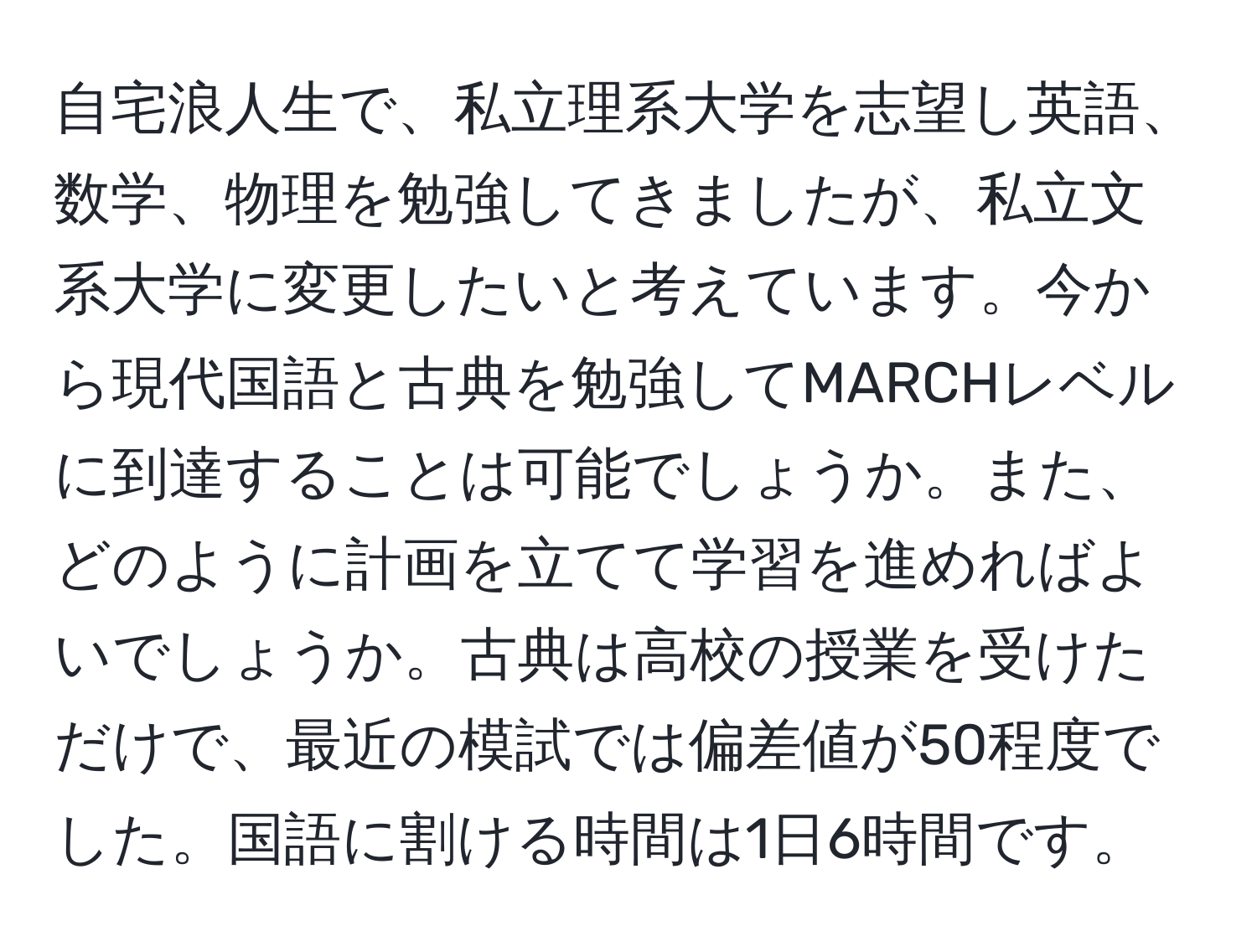 自宅浪人生で、私立理系大学を志望し英語、数学、物理を勉強してきましたが、私立文系大学に変更したいと考えています。今から現代国語と古典を勉強してMARCHレベルに到達することは可能でしょうか。また、どのように計画を立てて学習を進めればよいでしょうか。古典は高校の授業を受けただけで、最近の模試では偏差値が50程度でした。国語に割ける時間は1日6時間です。