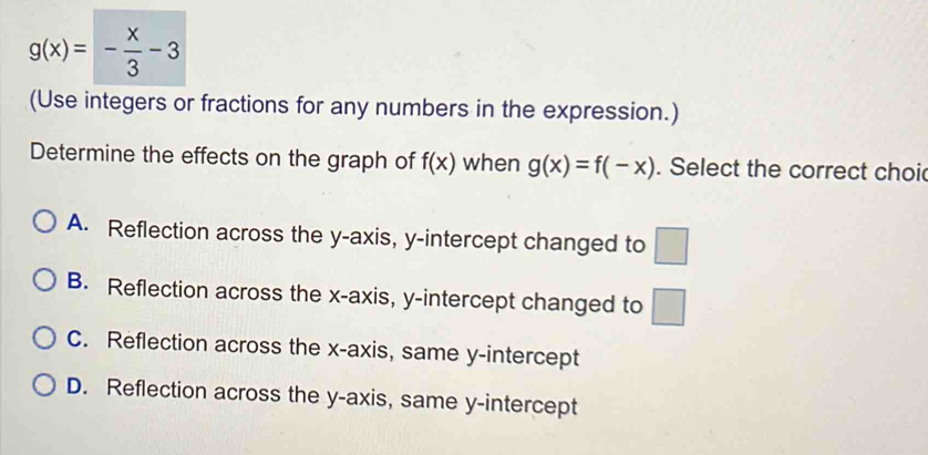 g(x)=- x/3 -3
(Use integers or fractions for any numbers in the expression.)
Determine the effects on the graph of f(x) when g(x)=f(-x). Select the correct choi
A. Reflection across the y-axis, y-intercept changed to □
B. Reflection across the x-axis, y-intercept changed to □
C. Reflection across the x-axis, same y-intercept
D. Reflection across the y-axis, same y-intercept