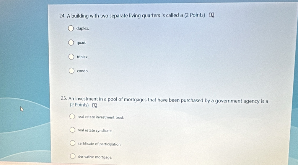 A building with two separate living quarters is called a (2 Points)
duplex.
quad.
triplex.
condo.
25. An investment in a pool of mortgages that have been purchased by a government agency is a
(2 Points)
real estate investment trust.
real estate syndicate.
certificate of participation.
derivative mortgage.