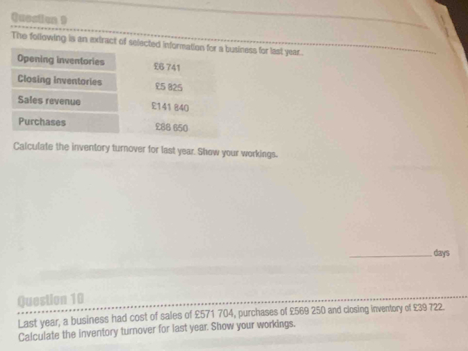 Quosion ) 
The following is an extract of selected information for a business for last year. 
Opening inventories £6 741
Closing inventories £5 825
Sales revenue £141840
Purchases £88 650
Calculate the inventory turnover for last year. Show your workings. 
_days 
Question 10 
Last year, a business had cost of sales of £571 704, purchases of £569 250 and closing inventory of £39 722. 
Calculate the inventory turnover for last year. Show your workings.