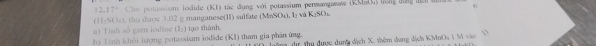 12.17° Cho potassium iodide (KI) tác dụng với potassium permanganate (KMnO₄) trong dùng đcn sự
(H_2SO_4). thu được 3,02 g manganese(II) sulfate (MnSO₄), I₂ và à 650 4. 
a) Tính số gam iodine (I_2) tạo thành. 
b) Tính khổi lượng potassium iodide (KI) tham gia phản ứng. 
oãng dự, thu được dung dịch X. thêm dung dịch KMnO₄ 1 M vào V