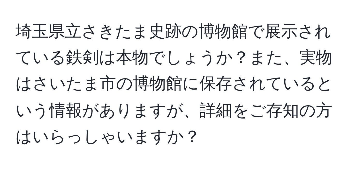 埼玉県立さきたま史跡の博物館で展示されている鉄剣は本物でしょうか？また、実物はさいたま市の博物館に保存されているという情報がありますが、詳細をご存知の方はいらっしゃいますか？