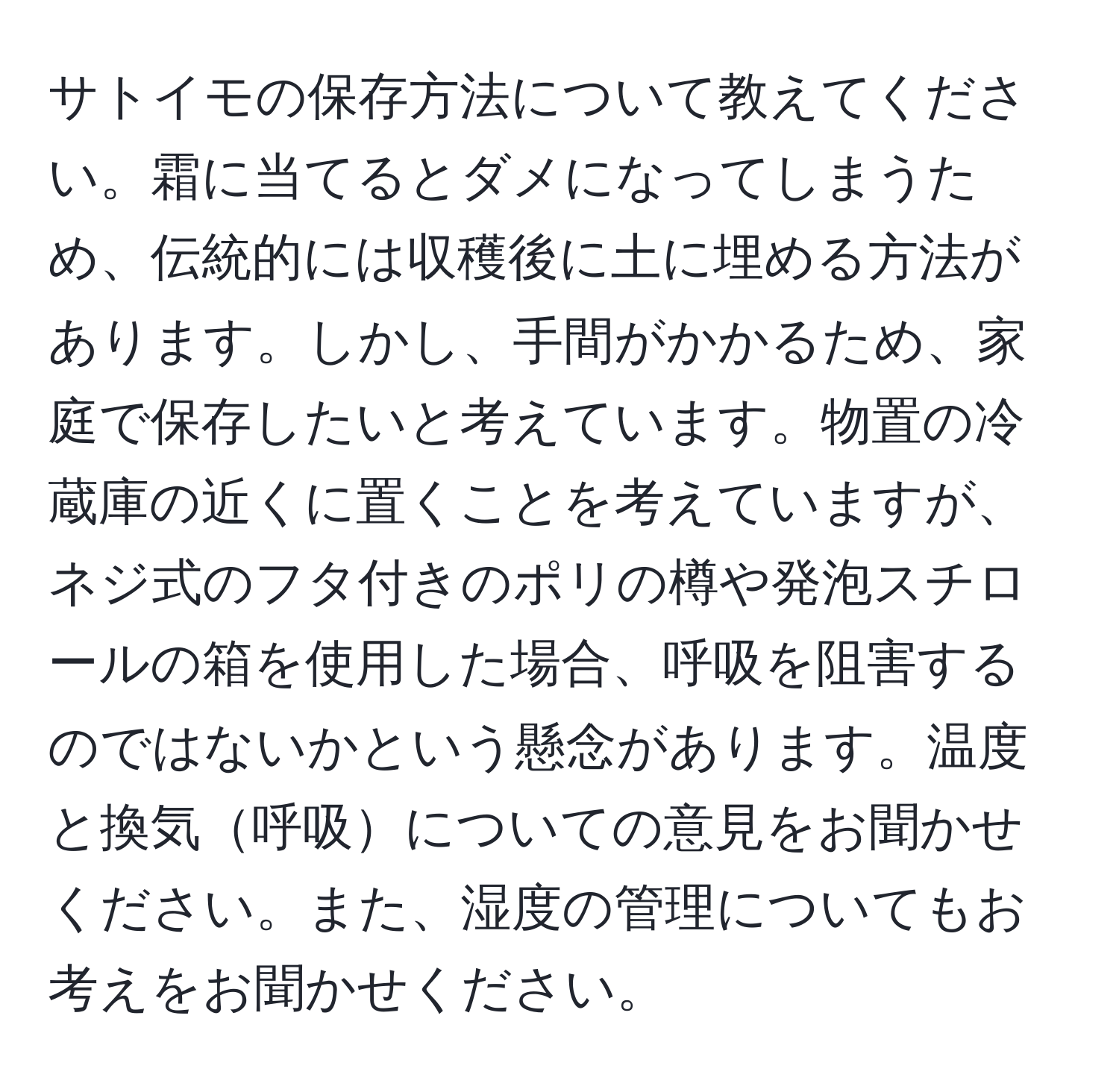 サトイモの保存方法について教えてください。霜に当てるとダメになってしまうため、伝統的には収穫後に土に埋める方法があります。しかし、手間がかかるため、家庭で保存したいと考えています。物置の冷蔵庫の近くに置くことを考えていますが、ネジ式のフタ付きのポリの樽や発泡スチロールの箱を使用した場合、呼吸を阻害するのではないかという懸念があります。温度と換気呼吸についての意見をお聞かせください。また、湿度の管理についてもお考えをお聞かせください。