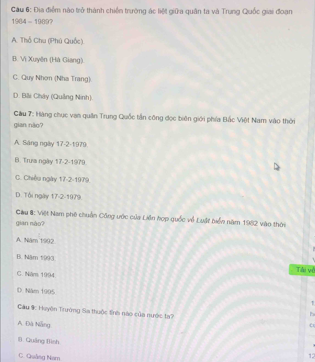 Địa điểm nào trở thành chiến trường ác liệt giữa quân ta và Trung Quốc giai đoạn
1984 - 1989?
A. Thổ Chu (Phú Quốc).
B. Vị Xuyên (Hà Giang).
C. Quy Nhơn (Nha Trang).
D. Bãi Cháy (Quảng Ninh).
Câu 7: Hàng chục vạn quân Trung Quốc tấn công dọc biên giới phía Bắc Việt Nam vào thời
gian nào?
A. Sáng ngày 17-2-1979.
B. Trưa ngày 17-2-1979.
C. Chiều ngày 17-2-1979.
D. Tối ngày 17-2-1979.
Cầu 8: Việt Nam phê chuẩn Công ước của Liên hợp quốc về Luật biển năm 1982 vào thời
gian nào?
A. Năm 1992.
B. Năm 1993.
Tải về
C. Năm 1994.
D. Năm 1995.
1
Câu 9: Huyện Trường Sa thuộc tỉnh nào của nước ta?
h
A. Đà Nẵng. c
B. Quảng Bình.
C. Quảng Nam.
12