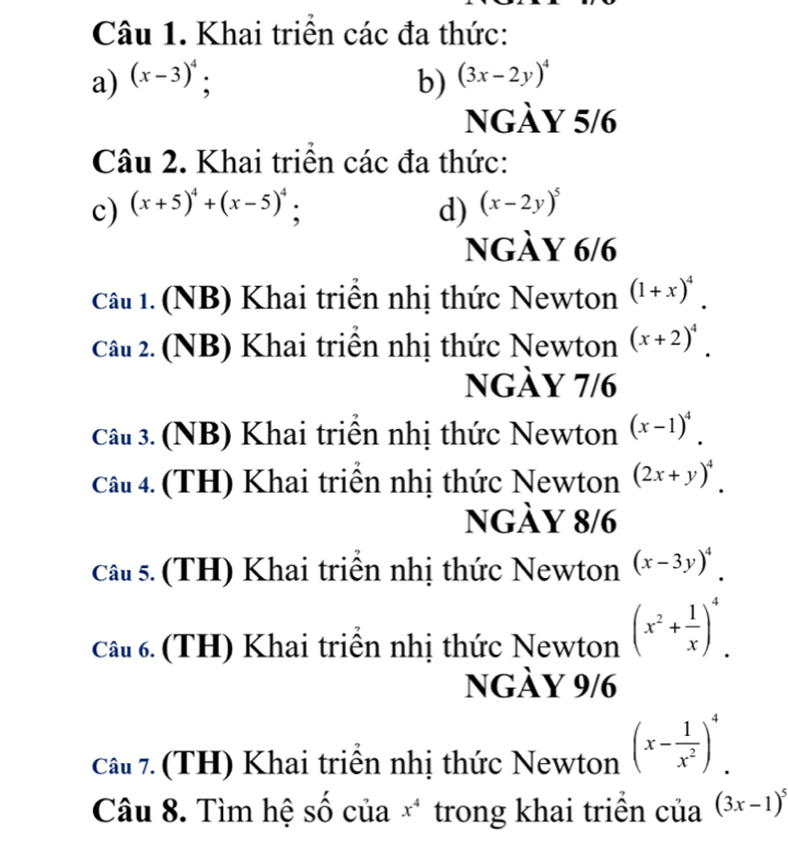 Khai triển các đa thức: 
a) (x-3)^4; b) (3x-2y)^4
ngày 5/6 
Câu 2. Khai triển các đa thức: 
c) (x+5)^4+(x-5)^4 a d) (x-2y)^5
ngày 6/6 
Câu 1. (NB) Khai triển nhị thức Newton (1+x)^4. 
Câu 2. (NB) Khai triển nhị thức Newton (x+2)^4. 
ngày 7/6 
Câu 3. (NB) Khai triển nhị thức Newton (x-1)^4. 
Câu 4. (TH) Khai triên nhị thức Newton (2x+y)^4. 
ngày 8/6 
Câu s. (TH) Khai triển nhị thức Newton (x-3y)^4. 
Câu 6. (TH) Khai triển nhị thức Newton (x^2+ 1/x )^4. 
ngày 9/6 
Câu 7. (TH) Khai triển nhị thức Newton (x- 1/x^2 )^4. 
Câu 8. Tìm hệ số của x^4 trong khai triền của (3x-1)^5