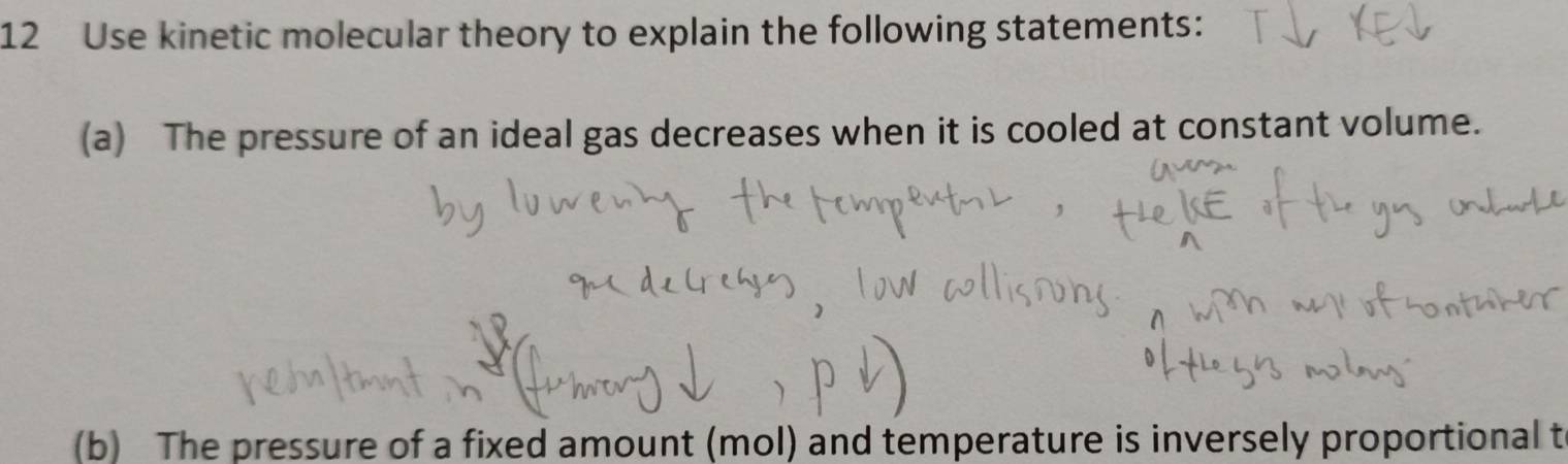 Use kinetic molecular theory to explain the following statements: 
(a) The pressure of an ideal gas decreases when it is cooled at constant volume. 
(b) The pressure of a fixed amount (mol) and temperature is inversely proportional t