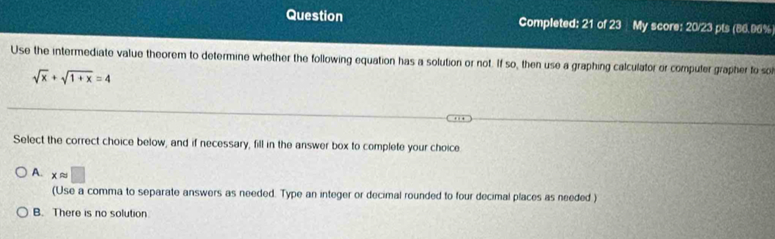 Question Completed: 21 of 23 My score: 20/23 pts (86.96%
Use the intermediate value theorem to determine whether the following equation has a solution or not. If so, then use a graphing calculator or computer grapher to so
sqrt(x)+sqrt(1+x)=4
Select the correct choice below, and if necessary, fill in the answer box to complete your choice
A. xapprox □
(Use a comma to separate answers as needed. Type an integer or decimal rounded to four decimal places as needed )
B. There is no solution.