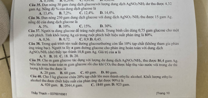 A. 0.10M B. 0,20 M.
Câu 35. Đun nóng 50 gam dung địch glucosevới lượng dung dịch AgNO_3/NH_3 dự thu được 4.32
gam Ag. Nồng độ % của dung địch glucose là
A. 13,4%. B. 7,2%. C. 12,4%. D. 14,4%.
Câu 36. Đun nóng 250 gam dung dịch glucose với dung dịch AgNO_3 /NH_3 thu được 15 gam Ag,
nồng độ của dung dịch glucose là
A. 5%, B. 10%. C. 15%. D. 30%.
Câu 37. Người ta dùng glucose để tráng ruột phích. Trung bình cần dùng 0,75 gam glucose cho một
ruột phích. Tính khối lượng Ag có trong ruột phích biết hiệu suất phản ứng là 80%.
A. 0,36. B. 0,72. C. 0,9.D. 0,45.
Câu 38. Trong quá trình sản xuất đường glucosethường còn lẫn 10% tạp chất (không tham gia phản
ứng tráng bạc). Người ta lấy a gam đường glucose cho phản ứng hoàn toàn với dung dịch
AgNO_3/NH_3 (du) 0 thấy tạo thành 10,8 gam Ag. Giá trị của a là
A. 9. B. 10. C. 18. D. 20.
Câu 39. Cho m gam glucose tác dụng với lượng dư dung dịch AgNO_3/NH_3 , thu được 86,4 gam Ag.
Nếu lên men hoàn toàn m gam glucose rồi cho khí CO_2 thu được hấp thụ vào nước vôi trong dư thì
lượng kết tủa thu được là
A. 20 gam. B. 60 gam. C. 40 gam. D. 80 gam.
Câu 40. Cho 5 kg glucose chứa 20% tạp chất lên men thành ethylic alcohol. Khối lượng ethylic
alcohol thu được (biết hiệu suất của phản ứng đạt được 90%) là
A. 920 gam. B. 2044,4 gam. C. 1840 gam. D. 925 gam.
Thầy Thạch - 0376016961 |Trang 10