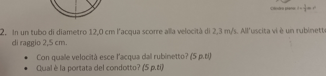 Cilindro pleno: I= 1/2 m· r^2
2. In un tubo di diametro 12,0 cm l'acqua scorre alla velocità di 2,3 m/s. All'uscita vi è un rubinette 
di raggio 2,5 cm. 
Con quale velocità esce l'acqua dal rubinetto? (5 p.ti) 
Qual è la portata del condotto? (5 p.ti)