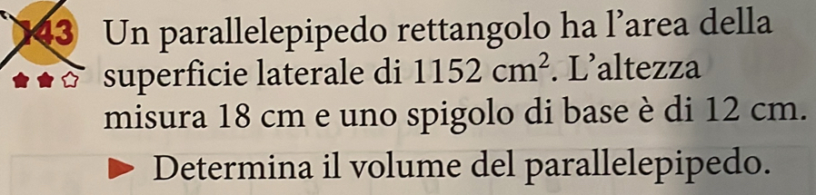 Un parallelepipedo rettangolo ha l’area della 
superficie laterale di 1152cm^2. L’altezza 
misura 18 cm e uno spigolo di base è di 12 cm. 
Determina il volume del parallelepipedo.