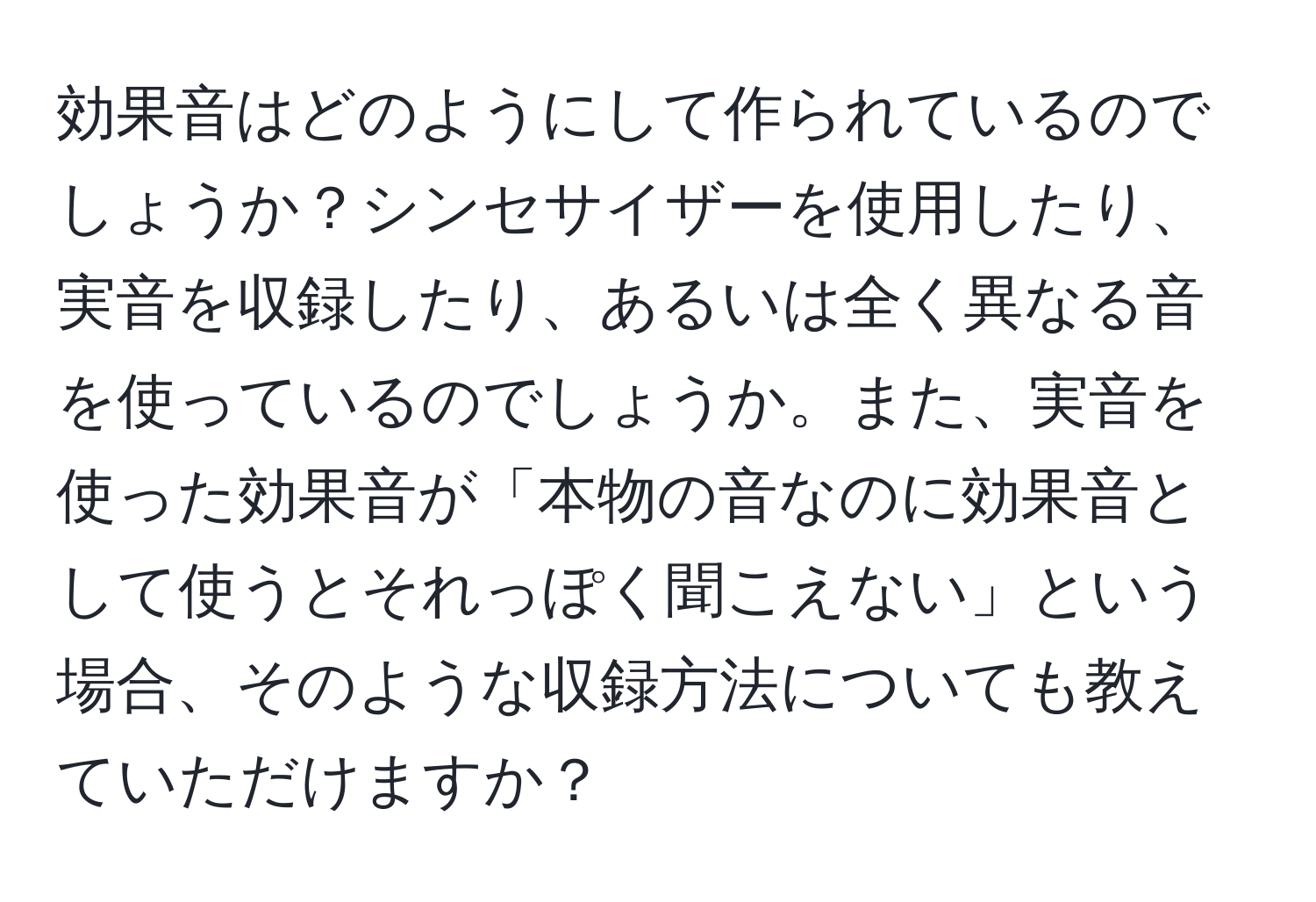 効果音はどのようにして作られているのでしょうか？シンセサイザーを使用したり、実音を収録したり、あるいは全く異なる音を使っているのでしょうか。また、実音を使った効果音が「本物の音なのに効果音として使うとそれっぽく聞こえない」という場合、そのような収録方法についても教えていただけますか？