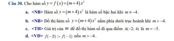 Cho hàm số y=f(x)=(m+4)x^2
a. ∠ NB> Hàm số y=(m+4)x^2 là hàm số bậc hai khi m!= -4.
b. ∠ NB> Đồ thị hàm số y=(m+4)x^2 nằm phía dưới trục hoành khi m>-4.
c. ∠ TH> Giá trị của M đề đồ thị hàm số đi qua điểm A(-2;4) là m=-3.
d. f(-2)>f(-1) nếu m>-4.