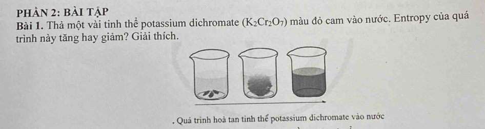 phÀN 2: bài tập 
Bài 1. Thả một vài tinh thể potassium dichromate (K_2Cr_2O_7) màu đỏ cam vào nước. Entropy của quá 
trình này tăng hay giảm? Giải thích. 
. Quá trình hoà tan tinh thể potassium dichromate vào nước