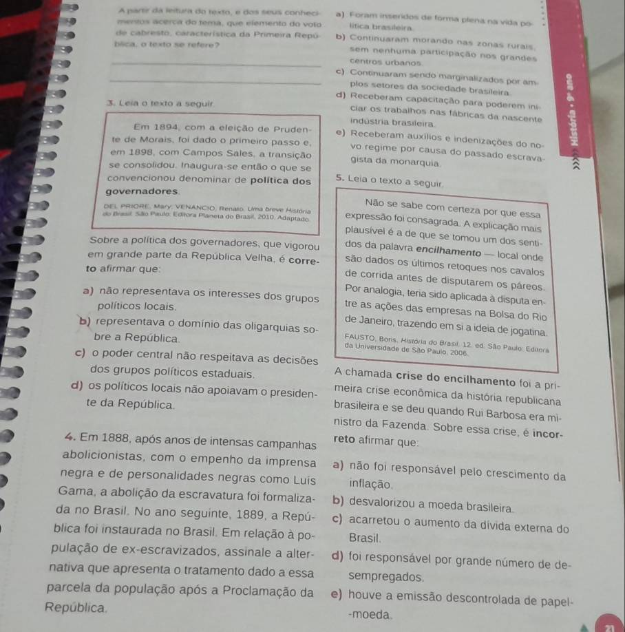 A partir da leitura do texto, e dos seus conheci a). Foram inseridos de forma plena na vida po
mentos acerca do tema, que elemento do volo lítica brasileira
de  cabresto, característica da Primeira Repú  b) Continuaram morando nas zonas rurais
bilica, o texto se refere? sem nenhuma participação nos grandes
_centros urbanos
_c) Continuaram sendo marginalizados por am
plos setores da sociedade brasileira
d) Receberam capacitação para poderem ini
3. Leia o texto a seguir
ciar os trabalhos nas fábricas da nascente
indústria brasileira
Em 1894, com a eleição de Pruden- e) Receberam auxílios e indenizações do no
te de Morais, foi dado o primeiro passo e, vo regime por causa do passado escrava-
em 1898, com Campos Sales, a transição gista da monarquia.
se consolidou. Inaugura-se então o que se 5. Leia o texto a seguir
convencionou denominar de política dos
governadores
Não se sabe com certeza por que essa
DEL PRIORE, Mary, VENANCIO, Renato. Uma breve História expressão foi consagrada. A explicação mais
do Brasil, São Paulo: Editora Planeta do Brasil, 2010. Adaptado plausível é a de que se tomou um dos senti-
Sobre a política dos governadores, que vigorou dos da palavra encilhamento — local onde
são dados os últimos retoques nos cavalos
to afirmar que:
em grande parte da República Velha, é corre- de corrida antes de disputarem os páreos.
Por analogia, teria sido aplicada à disputa en
a) não representava os interesses dos grupos tre as ações das empresas na Bolsa do Rio
políticos locais.
de Janeiro, trazendo em si a ideia de jogatina.
b) representava o domínio das oligarquias so-  FAUSTO, Boris, História do Brasil. 12. ed. São Paulo: Editora
bre a República. da Universidade de São Paulo, 2006.
c) o poder central não respeitava as decisões A chamada crise do encilhamento foi a pri-
dos grupos políticos estaduais.
meira crise econômica da história republicana
d) os políticos locais não apoiavam o presiden- brasileira e se deu quando Rui Barbosa era mi-
te da República.
nistro da Fazenda. Sobre essa crise, é incor-
4. Em 1888, após anos de intensas campanhas reto afirmar que:
abolicionistas, com o empenho da imprensa a) não foi responsável pelo crescimento da
negra e de personalidades negras como Luís inflação
Gama, a abolição da escravatura foi formaliza- b) desvalorizou a moeda brasileira.
da no Brasil. No ano seguinte, 1889, a Repú- c) acarretou o aumento da dívida externa do
blica foi instaurada no Brasil. Em relação à po- Brasil.
pulação de ex-escravizados, assinale a alter- d) foi responsável por grande número de de-
nativa que apresenta o tratamento dado a essa sempregados.
parcela da população após a Proclamação da e) houve a emissão descontrolada de papel-
República -moeda.