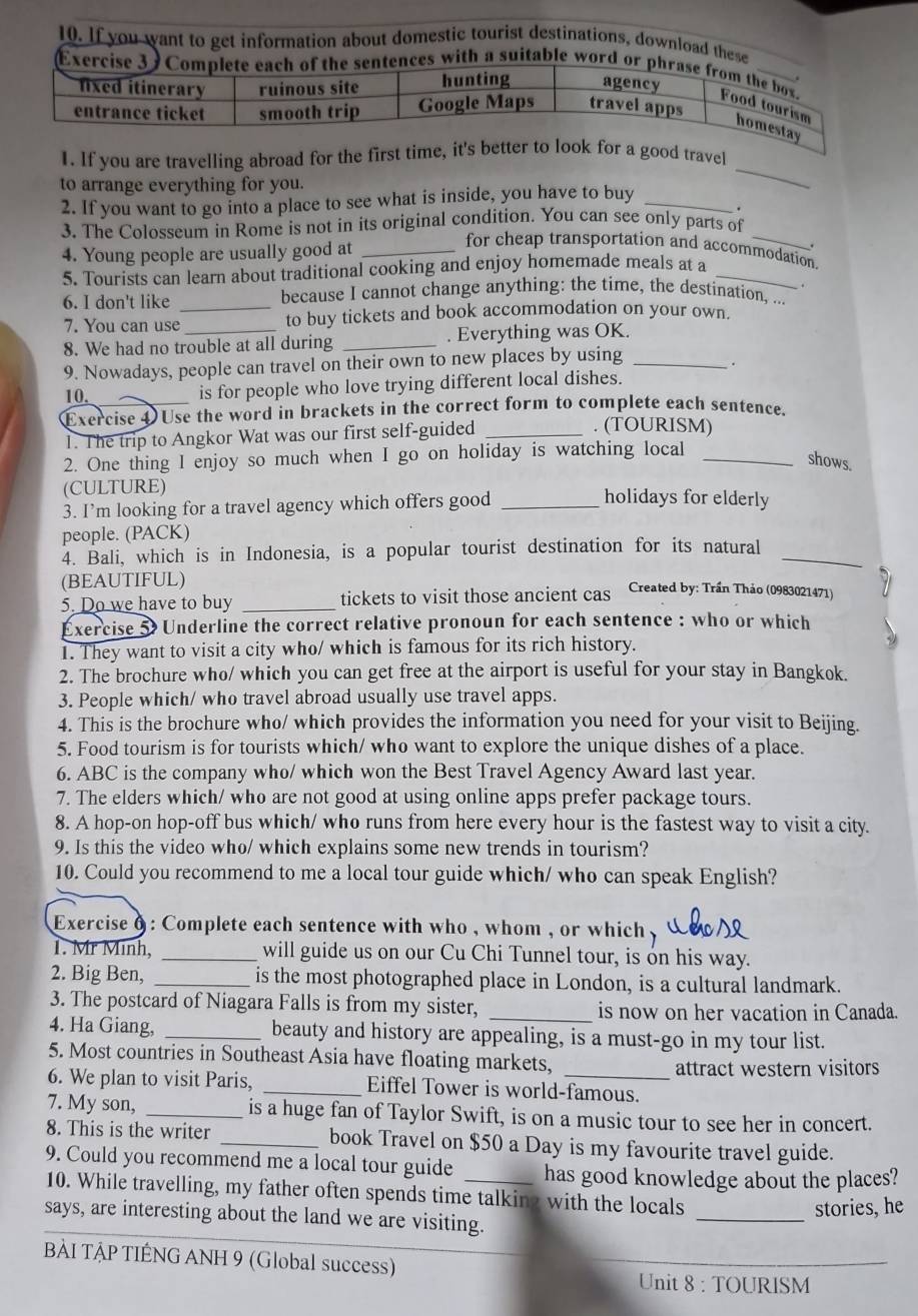 If you want to get information about domestic tourist destinations, download these
Exercisences with a suitable word or
1. If you are travelling abroad for the first timood travel
to arrange everything for you.
_
2. If you want to go into a place to see what is inside, you have to buy_
.
3. The Colosseum in Rome is not in its original condition. You can see only parts of
4. Young people are usually good at_
.
for cheap transportation and accommodation.
5. Tourists can learn about traditional cooking and enjoy homemade meals at a_
6. I don't like _because I cannot change anything: the time, the destination, ... .
7. You can use _to buy tickets and book accommodation on your own.
8. We had no trouble at all during _. Everything was OK.
9. Nowadays, people can travel on their own to new places by using_
.
10,
is for people who love trying different local dishes.
Exercise 4 Use the word in brackets in the correct form to complete each sentence.
1. The trip to Angkor Wat was our first self-guided_
. (TOURISM)
2. One thing I enjoy so much when I go on holiday is watching local_
shows.
(CULTURE) holidays for elderly
3. I’m looking for a travel agency which offers good_
people. (PACK)
4. Bali, which is in Indonesia, is a popular tourist destination for its natural_
(BEAUTIFUL)
5. Do we have to buy _tickets to visit those ancient cas Created by: Trần Thảo (0983021471)
Exercise 5 Underline the correct relative pronoun for each sentence : who or which
1. They want to visit a city who/ which is famous for its rich history.
2. The brochure who/ which you can get free at the airport is useful for your stay in Bangkok.
3. People which/ who travel abroad usually use travel apps.
4. This is the brochure who/ which provides the information you need for your visit to Beijing.
5. Food tourism is for tourists which/ who want to explore the unique dishes of a place.
6. ABC is the company who/ which won the Best Travel Agency Award last year.
7. The elders which/ who are not good at using online apps prefer package tours.
8. A hop-on hop-off bus which/ who runs from here every hour is the fastest way to visit a city.
9. Is this the video who/ which explains some new trends in tourism?
10. Could you recommend to me a local tour guide which/ who can speak English?
Exercise o : Complete each sentence with who , whom , or which ,
1. Mr Minh, _will guide us on our Cu Chi Tunnel tour, is on his way.
2. Big Ben, _is the most photographed place in London, is a cultural landmark.
3. The postcard of Niagara Falls is from my sister, _is now on her vacation in Canada.
4. Ha Giang, _beauty and history are appealing, is a must-go in my tour list.
5. Most countries in Southeast Asia have floating markets,
attract western visitors
6. We plan to visit Paris, _Eiffel Tower is world-famous.
7. My son, _is a huge fan of Taylor Swift, is on a music tour to see her in concert.
8. This is the writer _book Travel on $50 a Day is my favourite travel guide.
9. Could you recommend me a local tour guide _has good knowledge about the places?
_
10. While travelling, my father often spends time talking with the locals
stories, he
says, are interesting about the land we are visiting.
BÀI TẠP TIÊNG ANH 9 (Global success)
_
Unit 8 : TOURISM